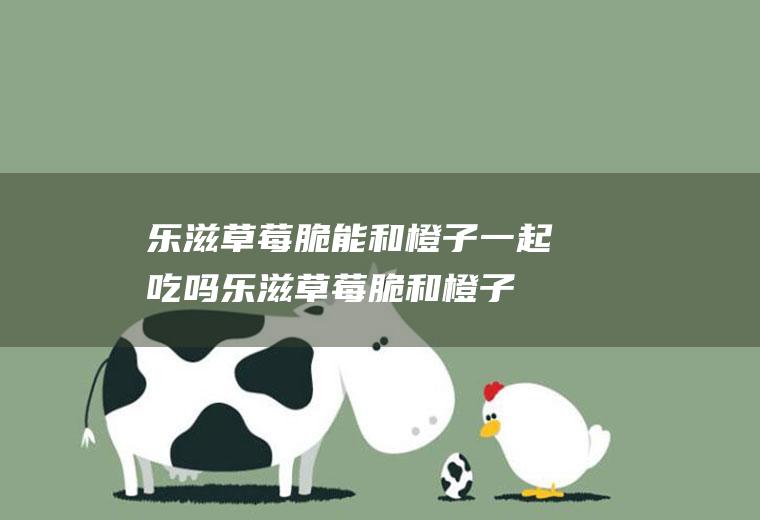 乐滋草莓脆能和橙子一起吃吗_乐滋草莓脆和橙子能一起吃吗/同吃