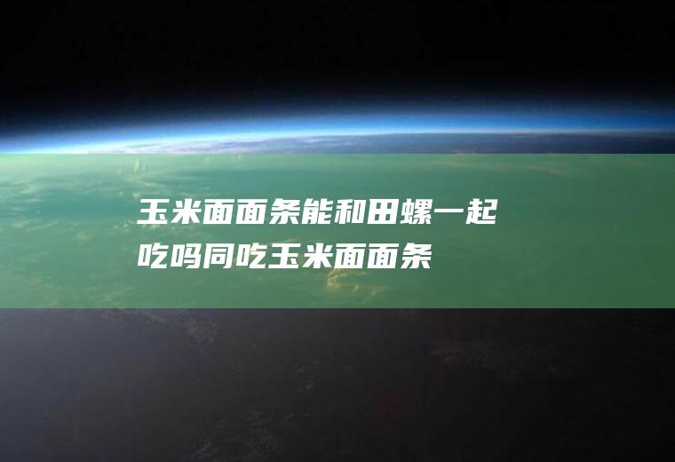 玉米面面条能和田螺一起吃吗/同吃_玉米面面条和田螺相克吗