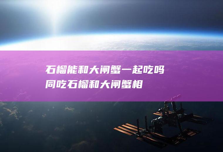 石榴能和大闸蟹一起吃吗/同吃_石榴和大闸蟹相克吗