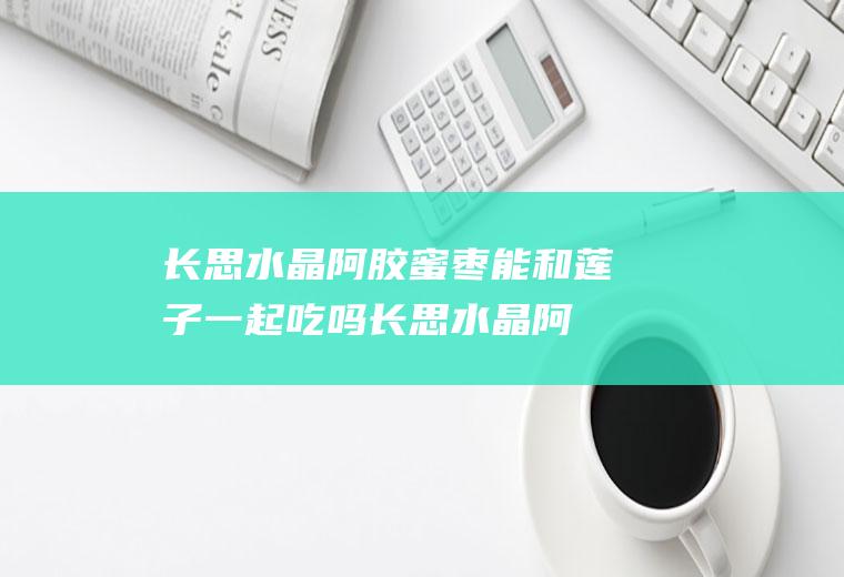 长思水晶阿胶蜜枣能和莲子一起吃吗_长思水晶阿胶蜜枣和莲子能一起吃吗/同吃