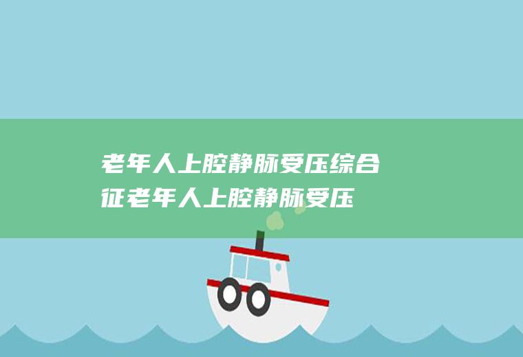 老年人上腔静脉受压综合征_老年人上腔静脉受压综合征怎么办_老年人上腔静脉受压综合征吃什么好_老年人上腔静脉受压综合征的症状