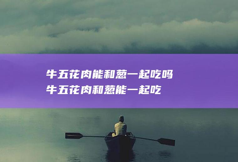 牛五花肉能和葱一起吃吗_牛五花肉和葱能一起吃吗/同吃