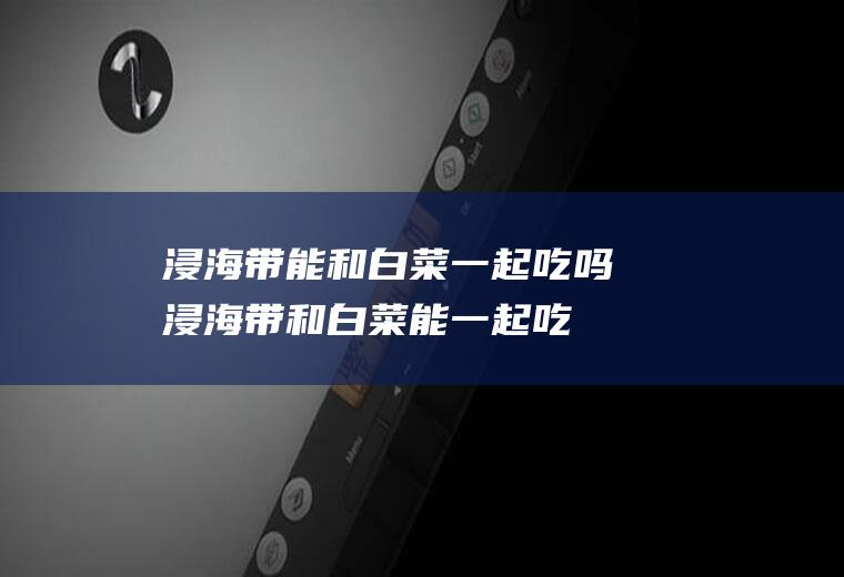 浸海带能和白菜一起吃吗_浸海带和白菜能一起吃吗/同吃