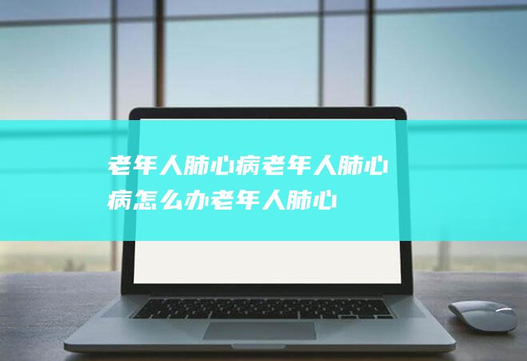 老年人肺心病_老年人肺心病怎么办_老年人肺心病吃什么好_老年人肺心病的症状