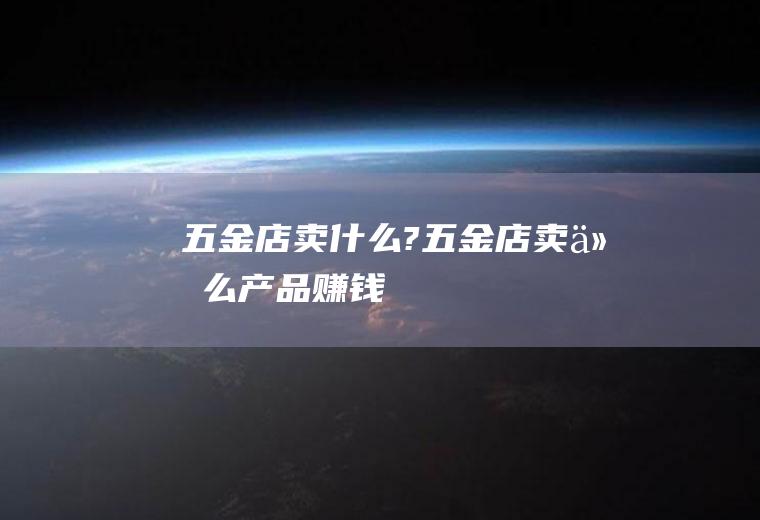 五金店卖什么?(五金店卖什么产品赚钱)
