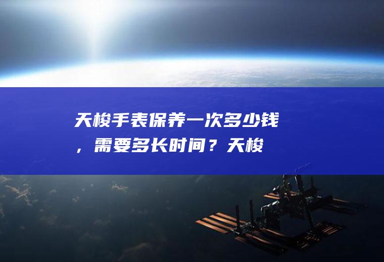 天梭手表保养一次多少钱，需要多长时间？(天梭表保养一下需要多少钱)