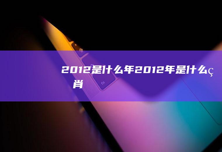 2012是什么年(2012年是什么生肖)