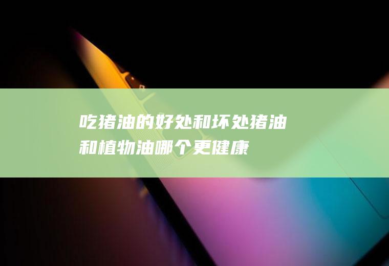 吃猪油的好处和坏处(猪油和植物油哪个更健康)