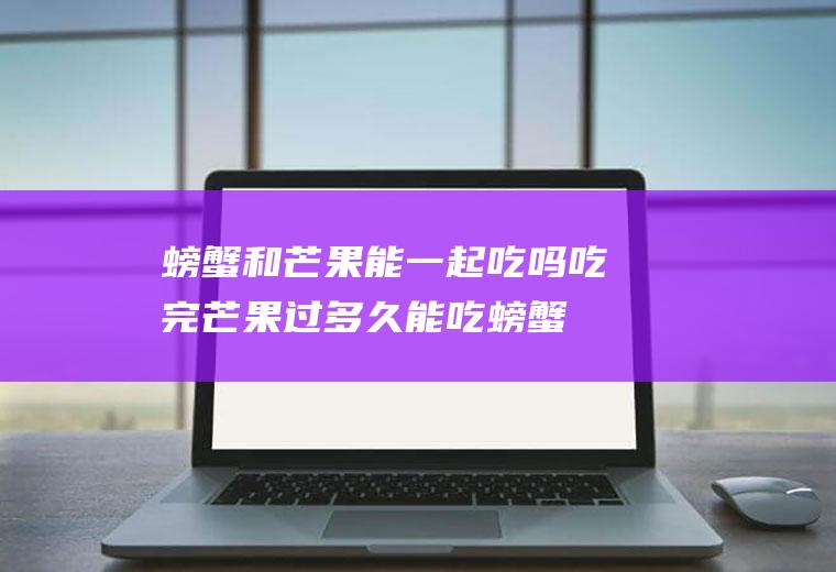 螃蟹和芒果能一起吃吗(吃完芒果过多久能吃螃蟹)
