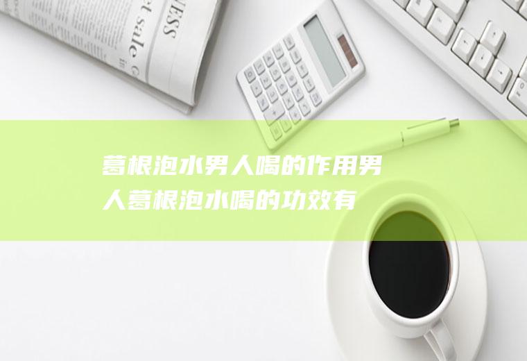 葛根泡水男人喝的作用_男人葛根泡水喝的功效有哪些