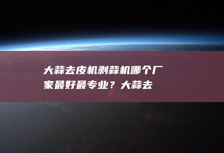 大蒜去皮机剥蒜机哪个厂家最好最专业？(大蒜去皮机器视频)