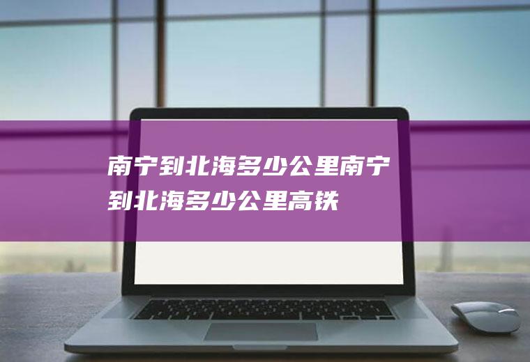 南宁到北海多少公里(南宁到北海多少公里高铁)