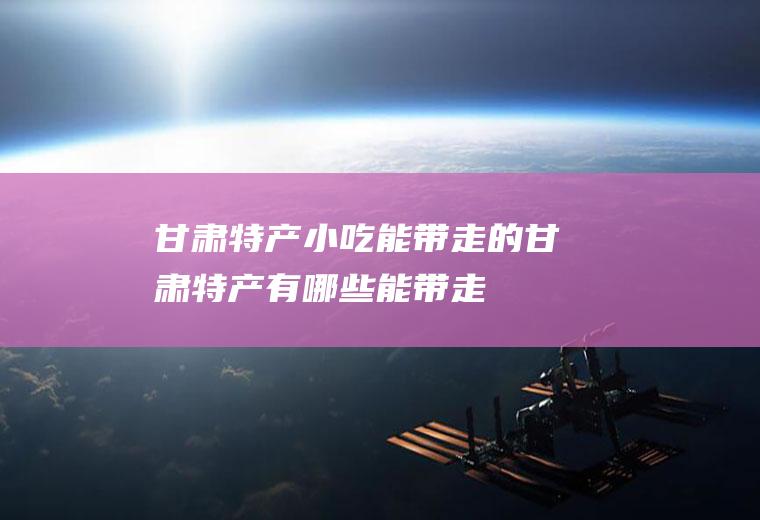 甘肃特产小吃能带走的_甘肃特产有哪些能带走