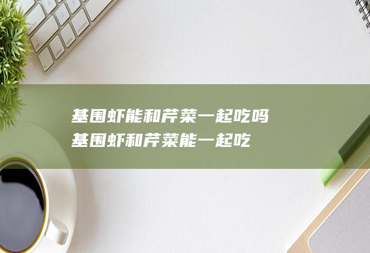 基围虾能和芹菜一起吃吗_基围虾和芹菜能一起吃吗/同吃