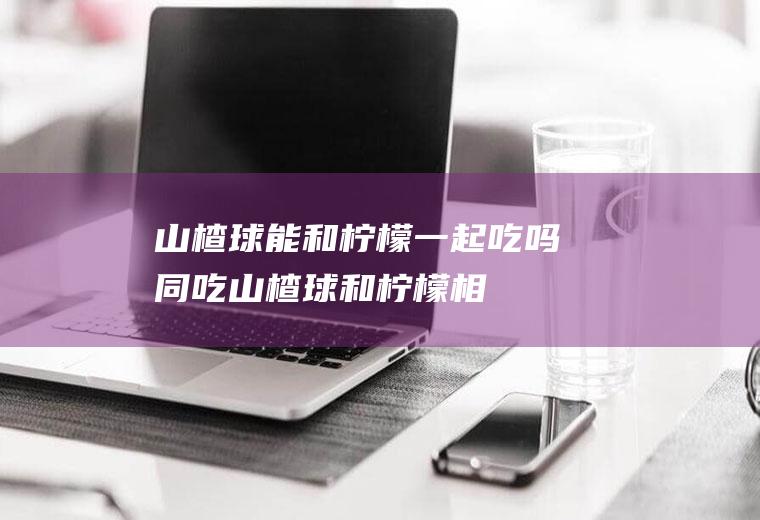 山楂球能和柠檬一起吃吗/同吃_山楂球和柠檬相克吗