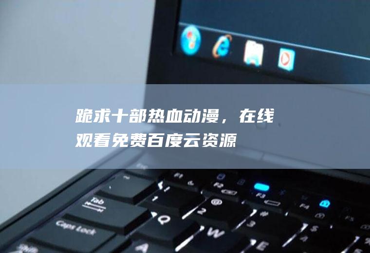 跪求十部热血动漫，【在线观看】免费百度云资源(热血动漫推荐2020)