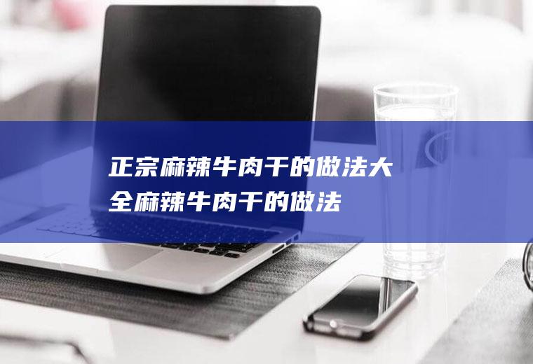 正宗麻辣牛肉干的做法大全麻辣牛肉干的做法