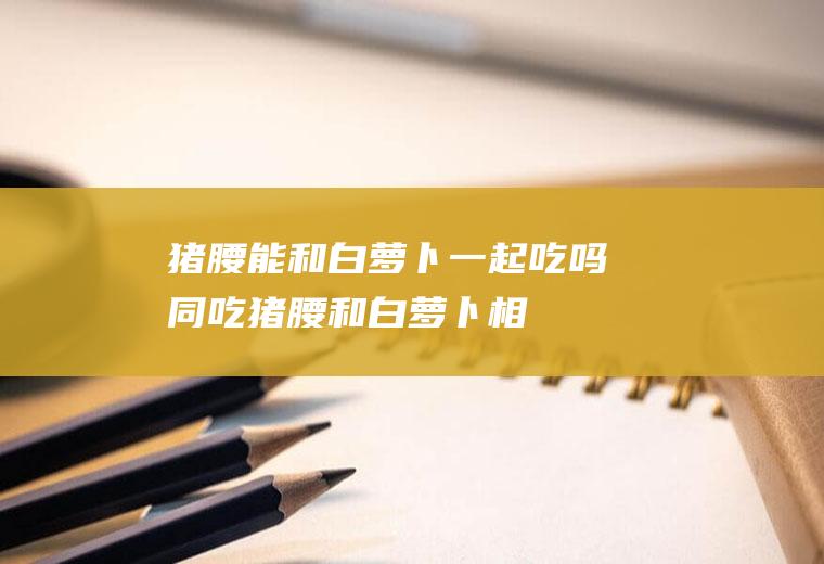 猪腰能和白萝卜一起吃吗同吃猪腰和白萝卜相