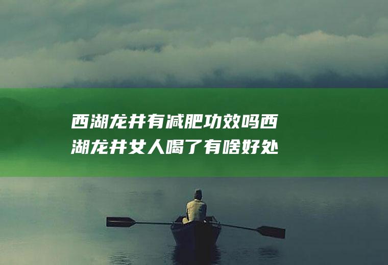 西湖龙井有减肥功效吗西湖龙井女人喝了有啥好处(喝西湖龙井对身体有什么好处)