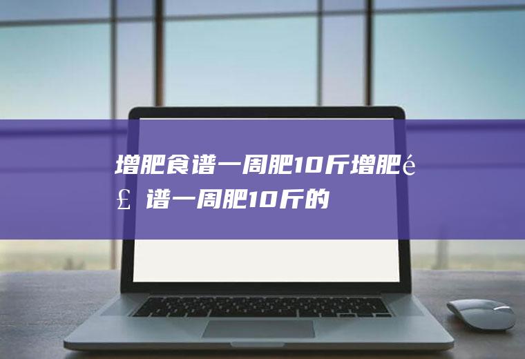 增肥食谱一周肥10斤_增肥食谱一周肥10斤的方法是什么