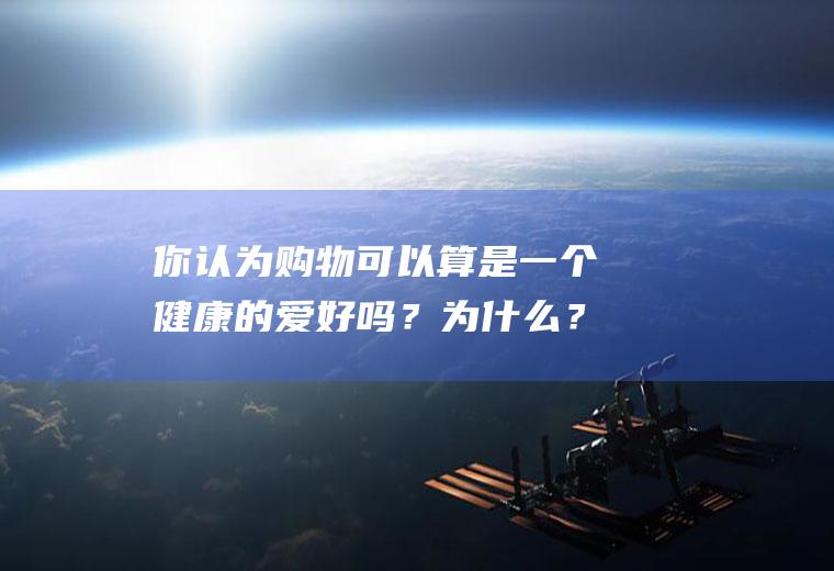 你认为购物可以算是一个健康的爱好吗？为什么？(购物算不算爱好)