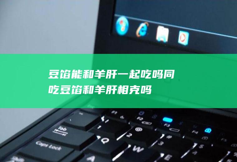 豆馅能和羊肝一起吃吗/同吃_豆馅和羊肝相克吗