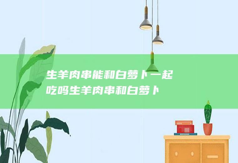 生羊肉串能和白萝卜一起吃吗生羊肉串和白萝卜