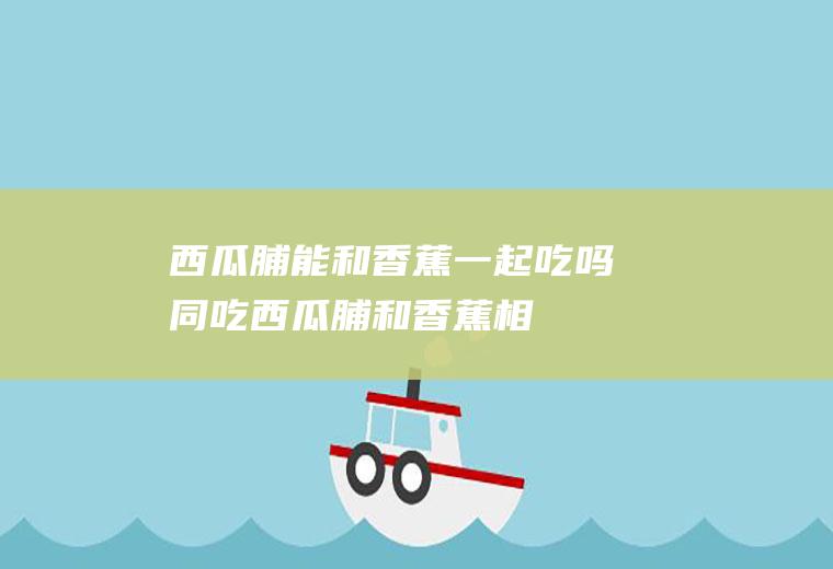 西瓜脯能和香蕉一起吃吗/同吃_西瓜脯和香蕉相克吗