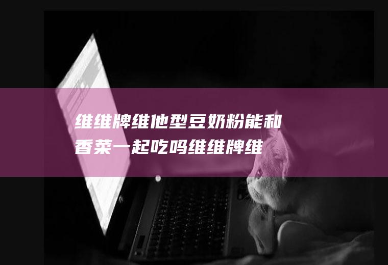 维维牌维他型豆奶粉能和香菜一起吃吗_维维牌维他型豆奶粉和香菜能一起吃吗/同吃