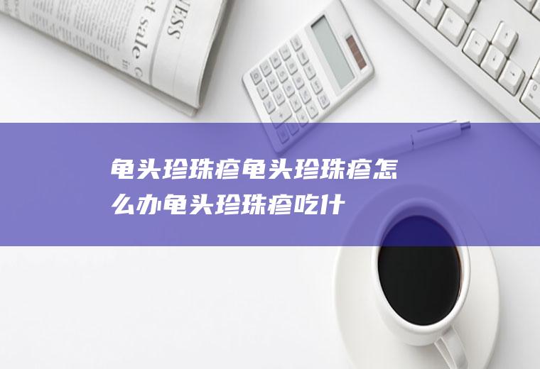 龟头珍珠疹_龟头珍珠疹怎么办_龟头珍珠疹吃什么好_龟头珍珠疹的症状