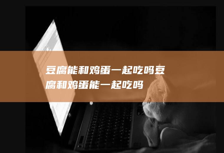 豆腐能和鸡蛋一起吃吗_豆腐和鸡蛋能一起吃吗/同吃