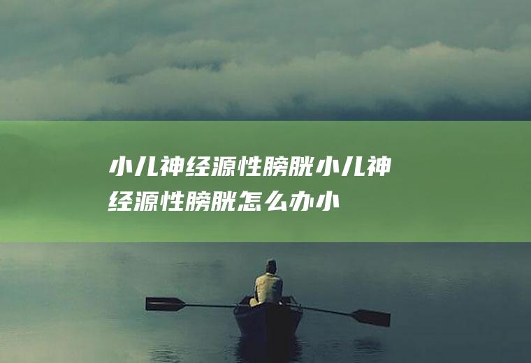 小儿神经源性膀胱_小儿神经源性膀胱怎么办_小儿神经源性膀胱吃什么好_小儿神经源性膀胱的症状