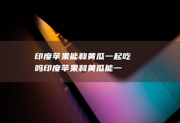 印度苹果能和黄瓜一起吃吗_印度苹果和黄瓜能一起吃吗/同吃