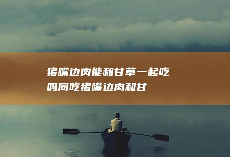 猪嘴边肉能和甘草一起吃吗/同吃_猪嘴边肉和甘草相克吗