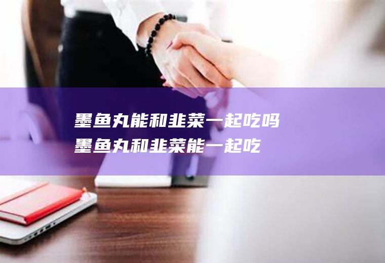 墨鱼丸能和韭菜一起吃吗_墨鱼丸和韭菜能一起吃吗/同吃