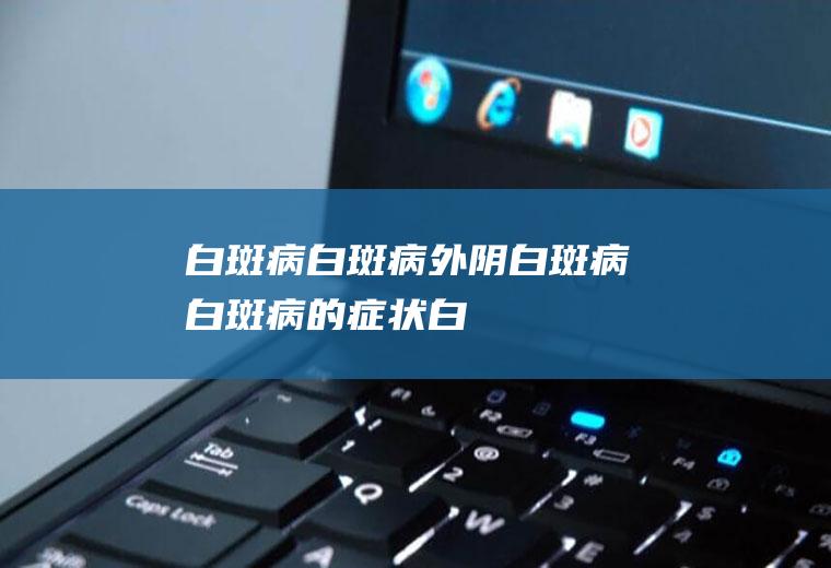 白斑病_白斑病,外阴白斑病,白斑病的症状,白斑病能治好吗,白斑病的治疗,白斑病传染吗