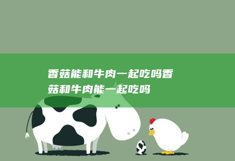 香菇能和牛肉一起吃吗_香菇和牛肉能一起吃吗/同吃