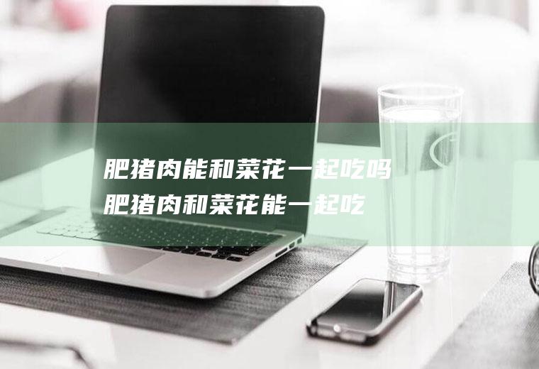 肥猪肉能和菜花一起吃吗_肥猪肉和菜花能一起吃吗/同吃