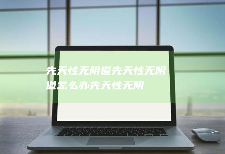 先天性无阴道_先天性无阴道怎么办_先天性无阴道吃什么好_先天性无阴道的症状