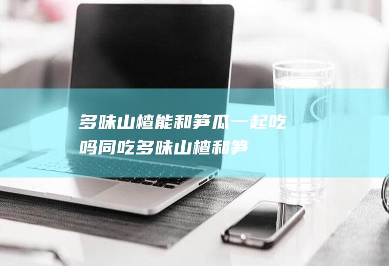 多味山楂能和一起吃吗同吃多味山楂和笋