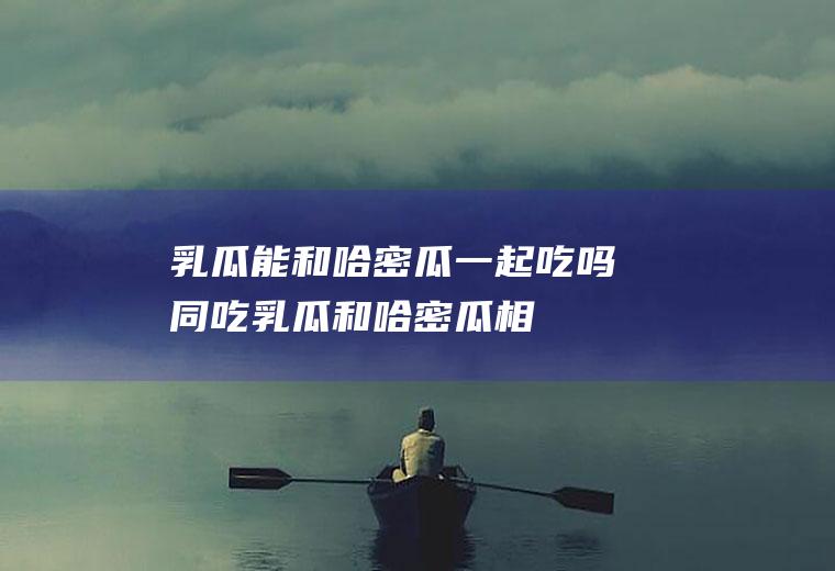 乳瓜能和哈密瓜一起吃吗/同吃_乳瓜和哈密瓜相克吗