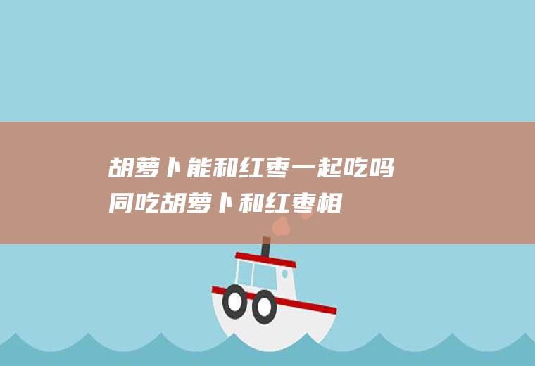 胡萝卜能和红枣一起吃吗/同吃_胡萝卜和红枣相克吗