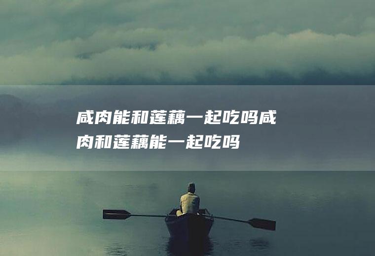 咸肉能和莲藕一起吃吗_咸肉和莲藕能一起吃吗/同吃