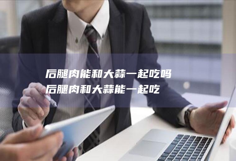 后腿肉能和大蒜一起吃吗_后腿肉和大蒜能一起吃吗/同吃
