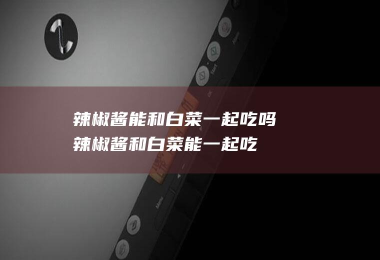 辣椒酱能和白菜一起吃吗_辣椒酱和白菜能一起吃吗/同吃