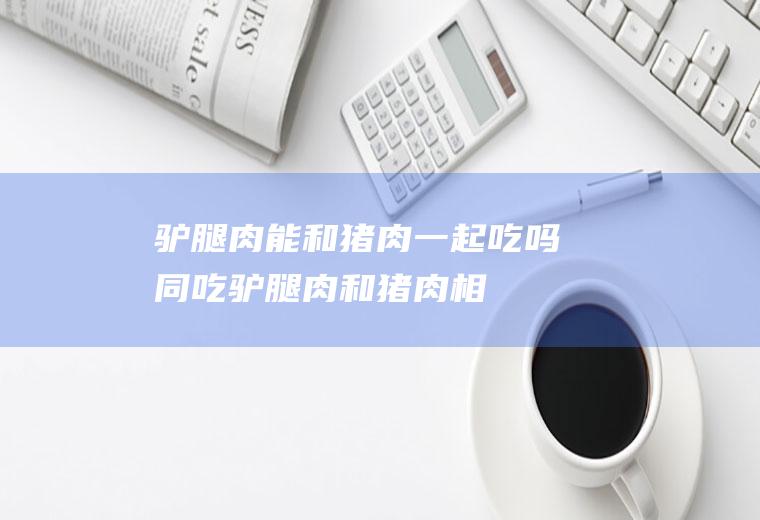 驴腿肉能和猪肉一起吃吗/同吃_驴腿肉和猪肉相克吗
