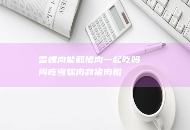 雪螺肉能和猪肉一起吃吗/同吃_雪螺肉和猪肉相克吗