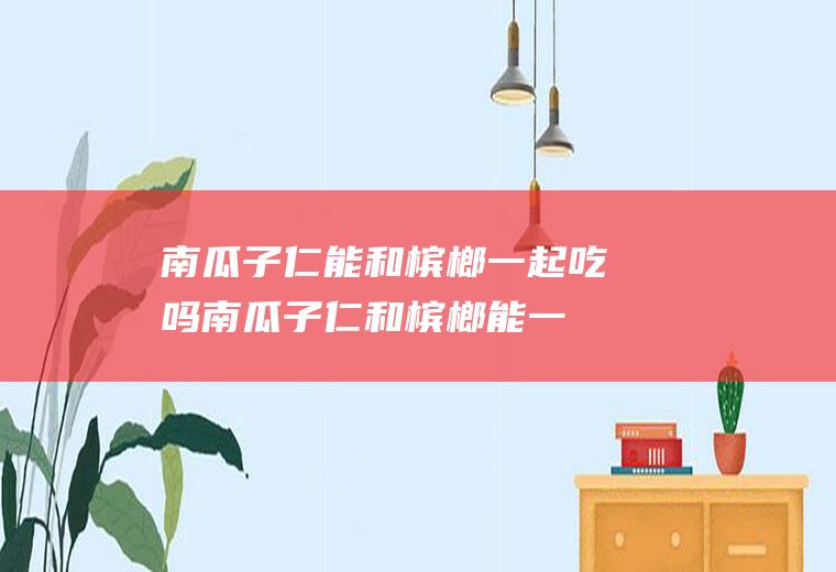 南瓜子仁能和槟榔一起吃吗_南瓜子仁和槟榔能一起吃吗/同吃