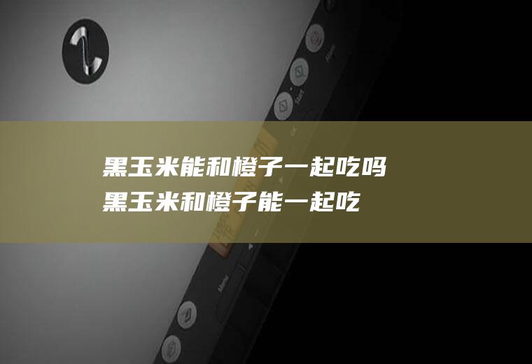 黑玉米能和橙子一起吃吗_黑玉米和橙子能一起吃吗/同吃