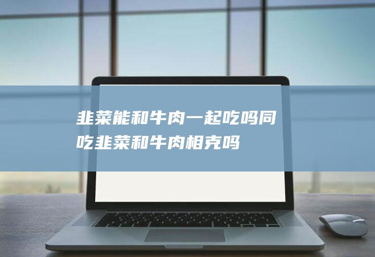 韭菜能和牛肉一起吃吗/同吃_韭菜和牛肉相克吗